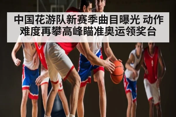 中国花游队新赛季曲目曝光 动作难度再攀高峰瞄准奥运领奖台