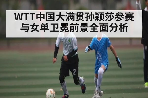 WTT中国大满贯孙颖莎参赛与女单卫冕前景全面分析