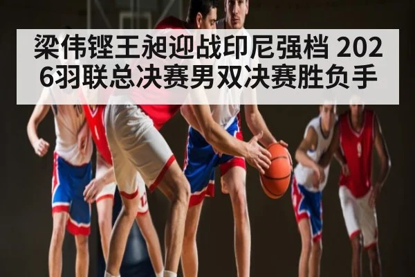 梁伟铿王昶迎战印尼强档 2026羽联总决赛男双决赛胜负手